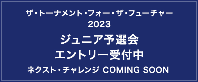 次は、キミの番だ。ザ・トーナメント・フォー・ザ・フューチャー2023ジュニア予選会 エントリー受付中 ネクスト・チャレンジ　COMING SOON